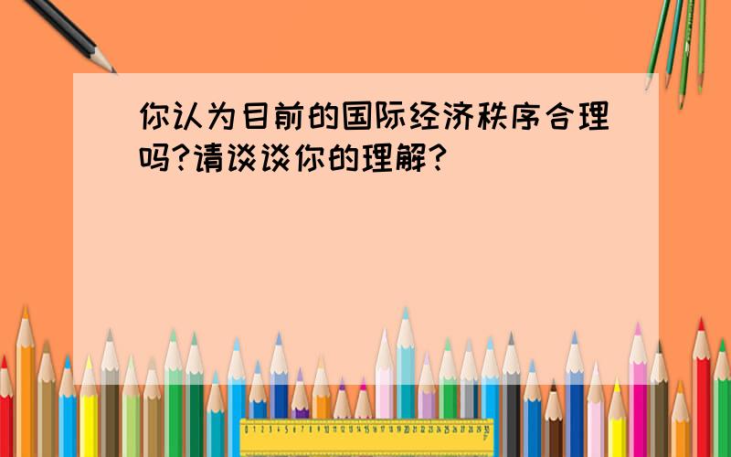 你认为目前的国际经济秩序合理吗?请谈谈你的理解?