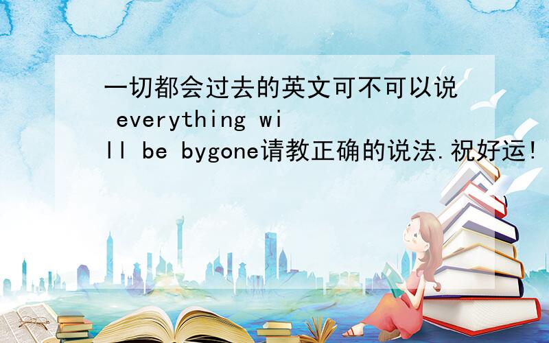 一切都会过去的英文可不可以说 everything will be bygone请教正确的说法.祝好运!