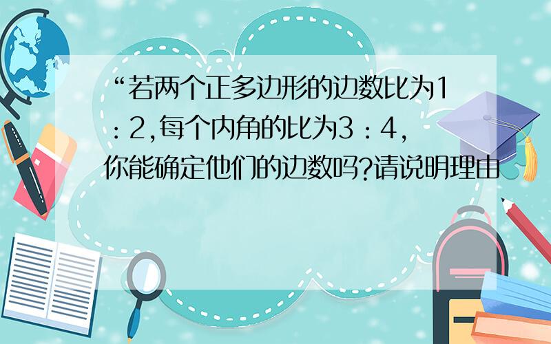 “若两个正多边形的边数比为1：2,每个内角的比为3：4,你能确定他们的边数吗?请说明理由