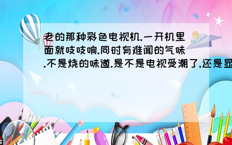老的那种彩色电视机.一开机里面就吱吱响.同时有难闻的气味.不是烧的味道.是不是电视受潮了.还是显像管老化了.
