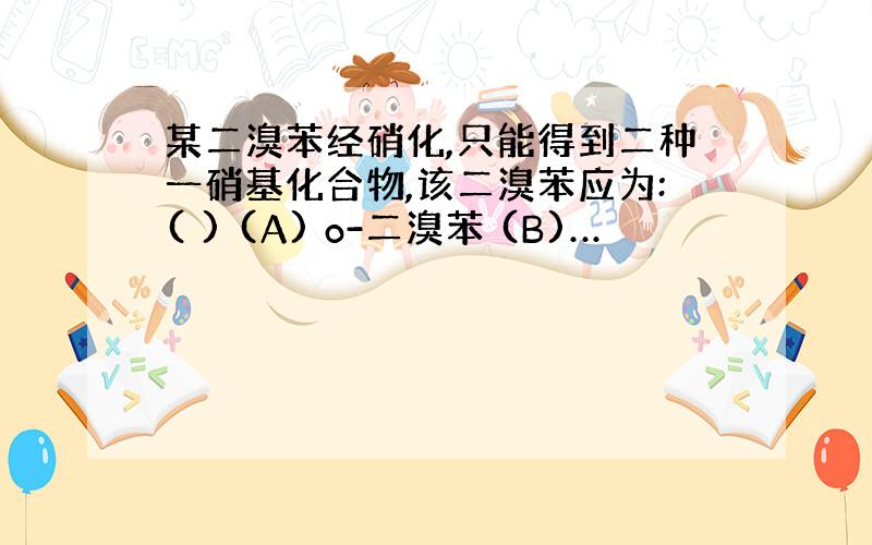 某二溴苯经硝化,只能得到二种一硝基化合物,该二溴苯应为:( ) (A) o-二溴苯 (B)…