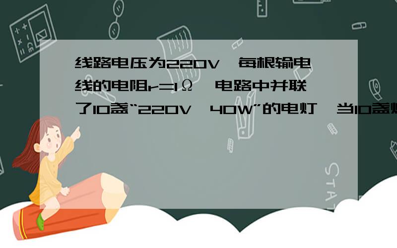 线路电压为220V,每根输电线的电阻r=1Ω,电路中并联了10盏“220V,40W”的电灯,当10盏灯全部打开时,每盏灯