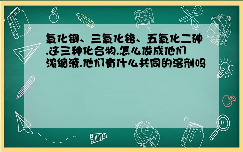 氧化铜、三氧化铬、五氧化二砷.这三种化合物.怎么做成他们浓缩液.他们有什么共同的溶剂吗