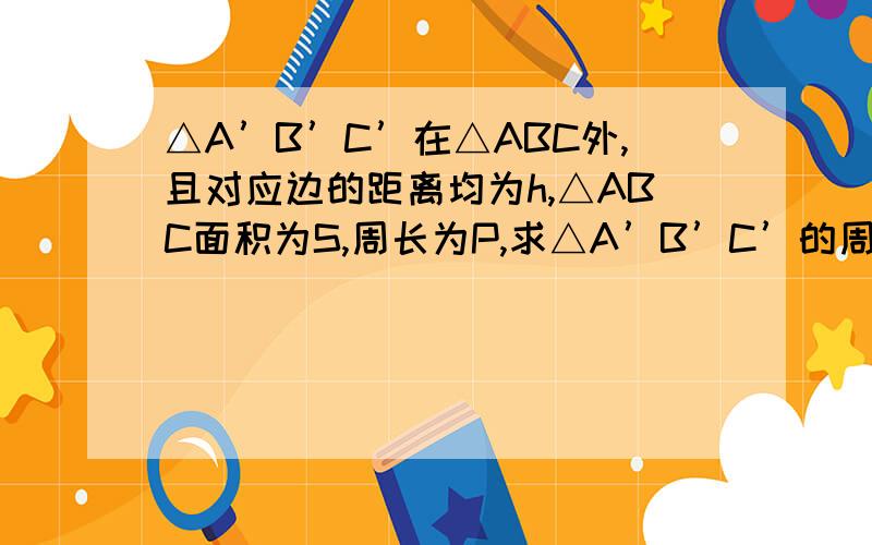 △A’B’C’在△ABC外,且对应边的距离均为h,△ABC面积为S,周长为P,求△A’B’C’的周长与面积