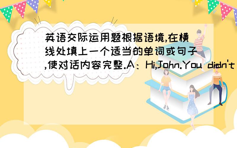 英语交际运用题根据语境,在横线处填上一个适当的单词或句子,使对话内容完整.A：Hi,John.You didn't co