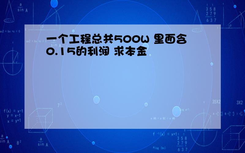 一个工程总共500W 里面含0.15的利润 求本金