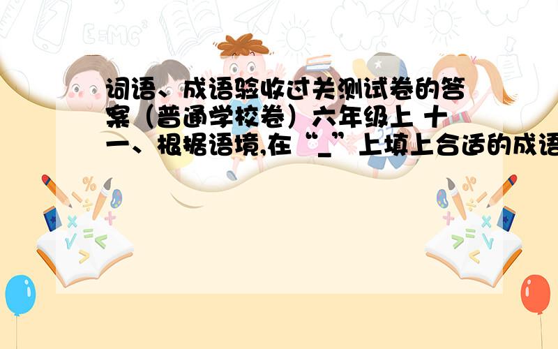 词语、成语验收过关测试卷的答案（普通学校卷）六年级上 十一、根据语境,在“_”上填上合适的成语.