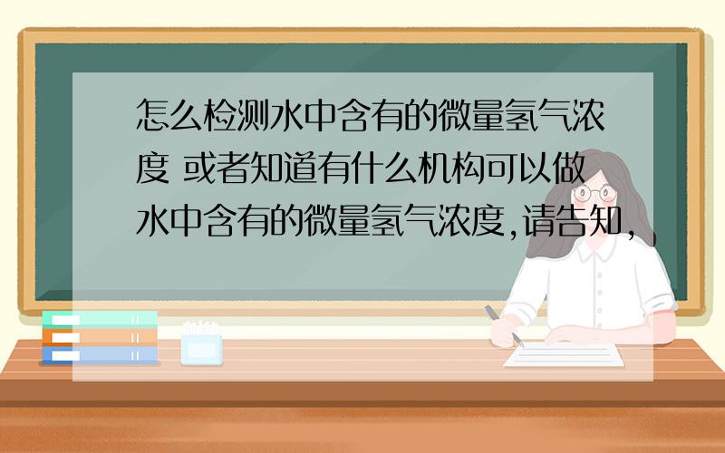 怎么检测水中含有的微量氢气浓度 或者知道有什么机构可以做水中含有的微量氢气浓度,请告知,