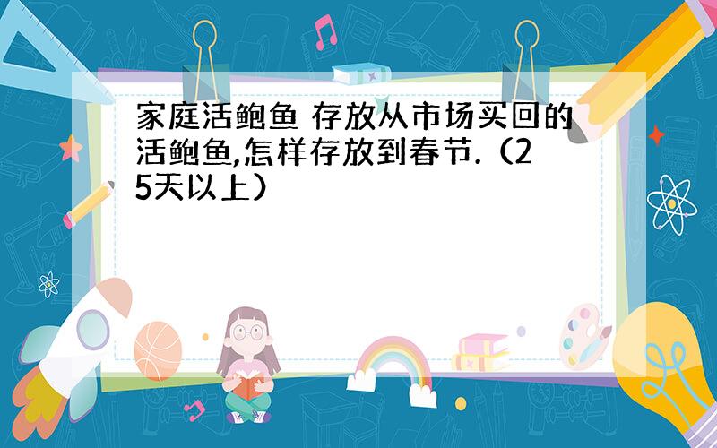 家庭活鲍鱼 存放从市场买回的活鲍鱼,怎样存放到春节.（25天以上）