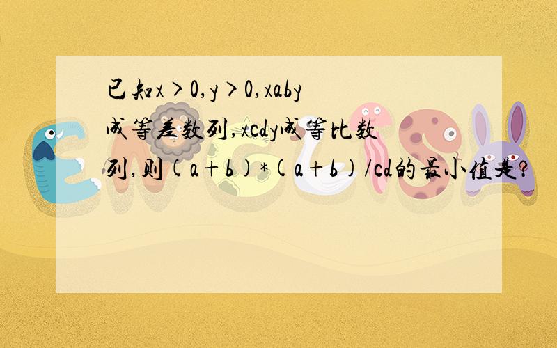 已知x>0,y>0,xaby成等差数列,xcdy成等比数列,则(a+b)*(a+b)/cd的最小值是?