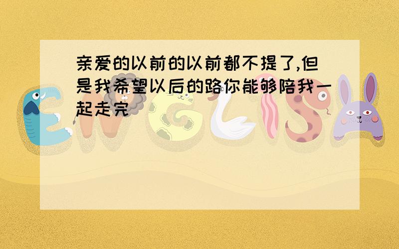 亲爱的以前的以前都不提了,但是我希望以后的路你能够陪我一起走完