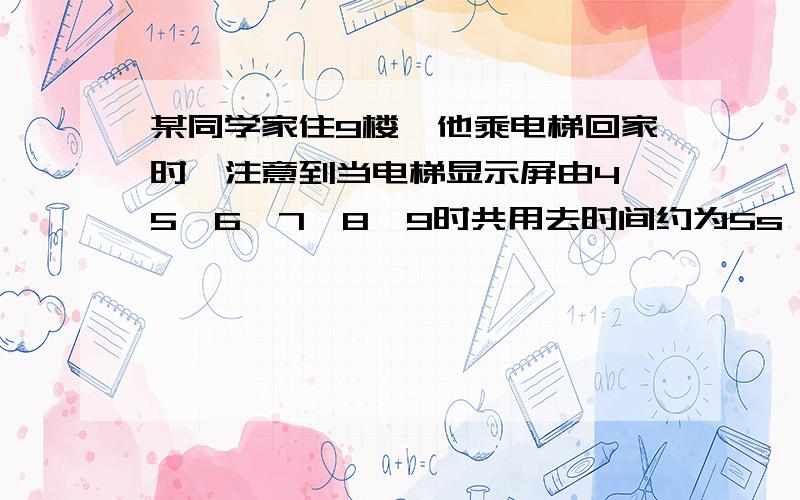 某同学家住9楼,他乘电梯回家时,注意到当电梯显示屏由4→5→6→7→8→9时共用去时间约为5s,由此可估算在这段时间电梯