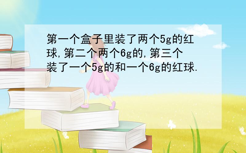 第一个盒子里装了两个5g的红球,第二个两个6g的,第三个装了一个5g的和一个6g的红球.