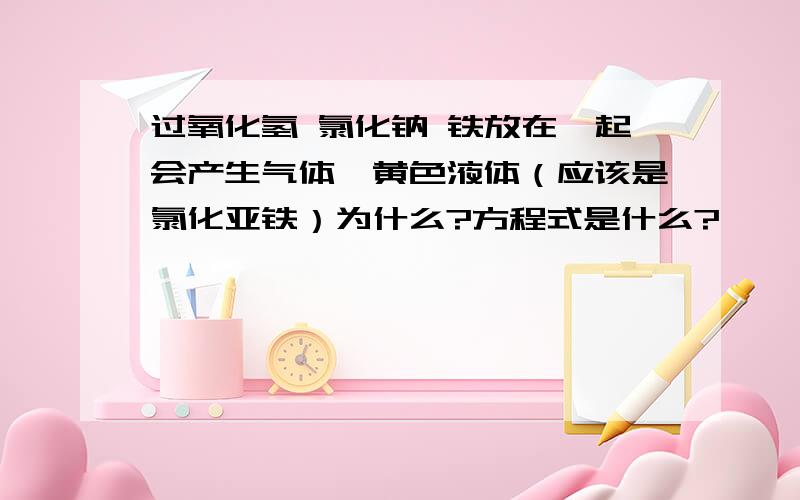 过氧化氢 氯化钠 铁放在一起会产生气体,黄色液体（应该是氯化亚铁）为什么?方程式是什么?