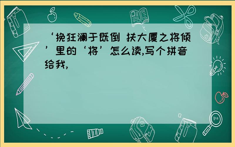 ‘挽狂澜于既倒 扶大厦之将倾’里的‘将’怎么读,写个拼音给我,