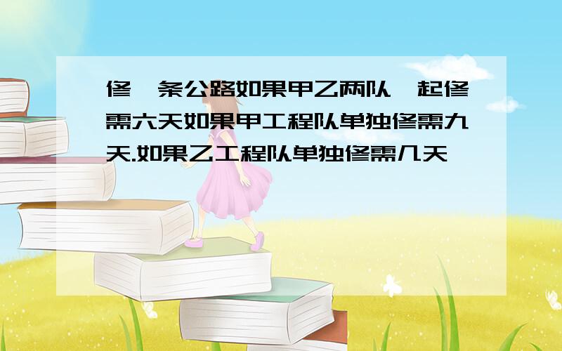 修一条公路如果甲乙两队一起修需六天如果甲工程队单独修需九天.如果乙工程队单独修需几天