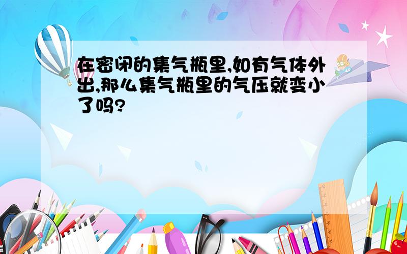 在密闭的集气瓶里,如有气体外出,那么集气瓶里的气压就变小了吗?