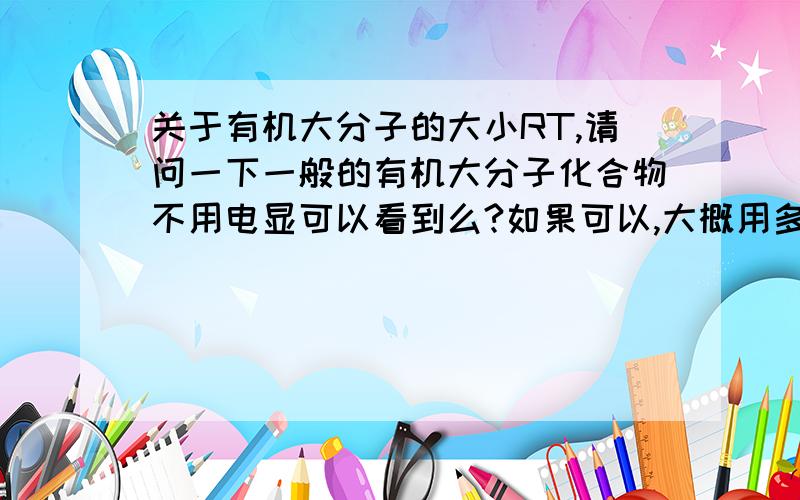 关于有机大分子的大小RT,请问一下一般的有机大分子化合物不用电显可以看到么?如果可以,大概用多少倍的显微镜?