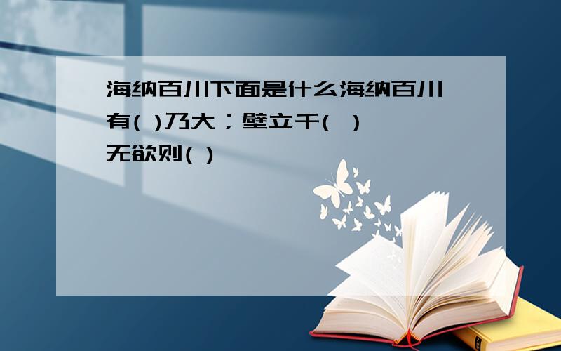 海纳百川下面是什么海纳百川,有( )乃大；壁立千( ）,无欲则( )