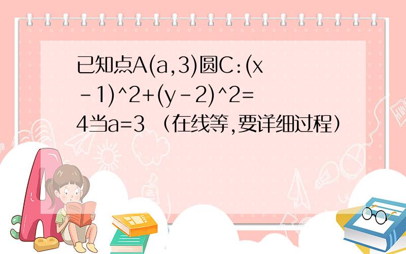 已知点A(a,3)圆C:(x-1)^2+(y-2)^2=4当a=3 （在线等,要详细过程）