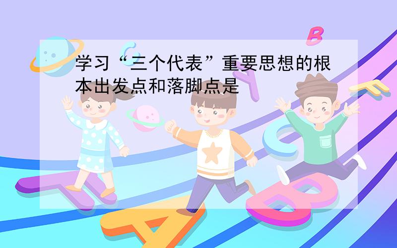 学习“三个代表”重要思想的根本出发点和落脚点是