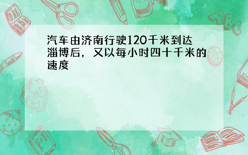 汽车由济南行驶120千米到达淄博后，又以每小时四十千米的速度