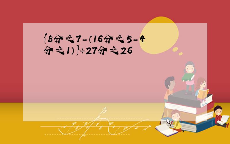 {8分之7-（16分之5-4分之1）}÷27分之26