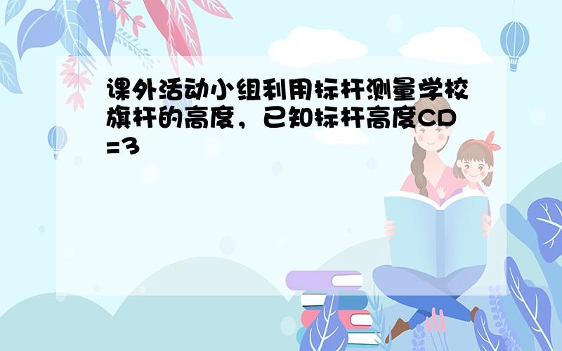 课外活动小组利用标杆测量学校旗杆的高度，已知标杆高度CD=3