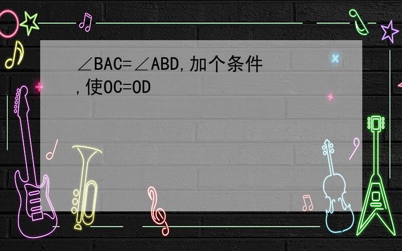 ∠BAC=∠ABD,加个条件,使OC=OD