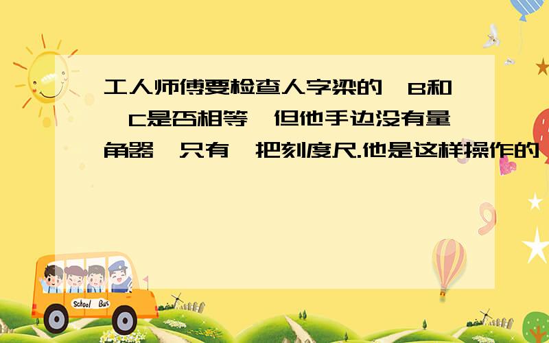 工人师傅要检查人字梁的∠B和∠C是否相等,但他手边没有量角器,只有一把刻度尺.他是这样操作的：