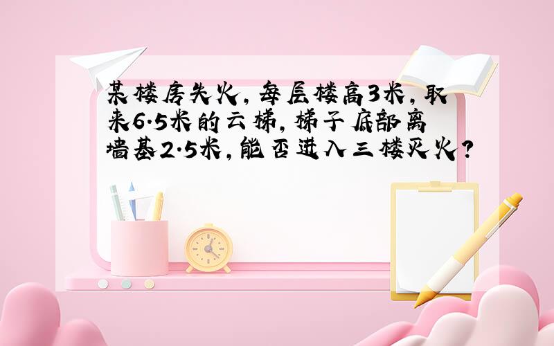 某楼房失火,每层楼高3米,取来6.5米的云梯,梯子底部离墙基2.5米,能否进入三楼灭火?