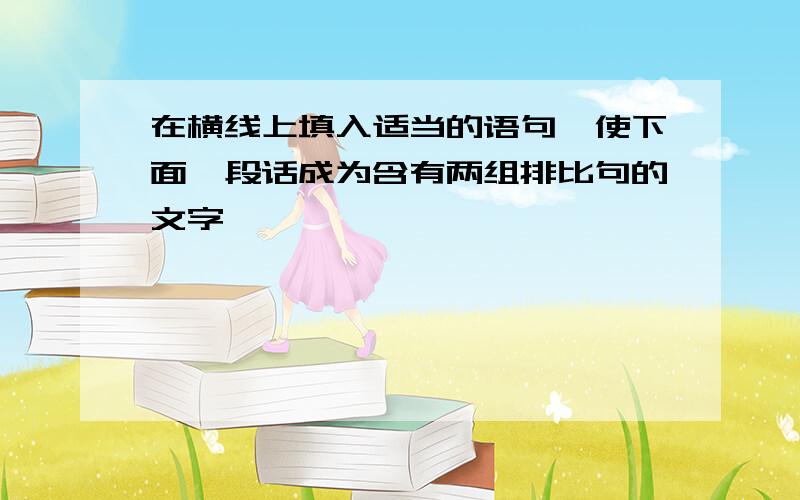 在横线上填入适当的语句,使下面一段话成为含有两组排比句的文字