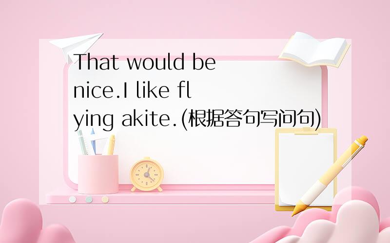 That would be nice.I like flying akite.(根据答句写问句)