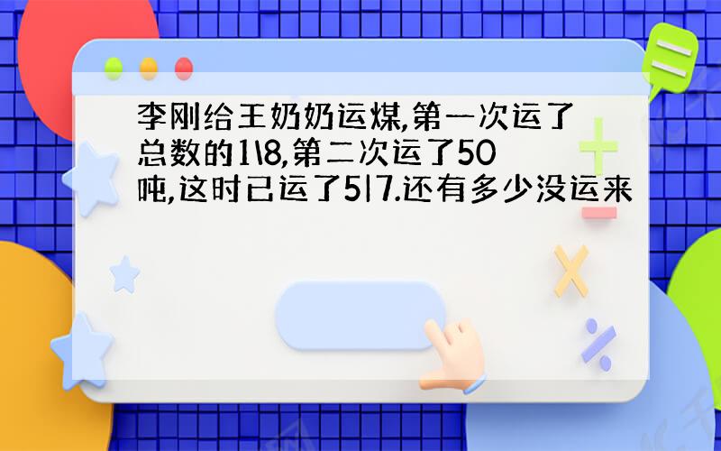 李刚给王奶奶运煤,第一次运了总数的1\8,第二次运了50吨,这时已运了5|7.还有多少没运来