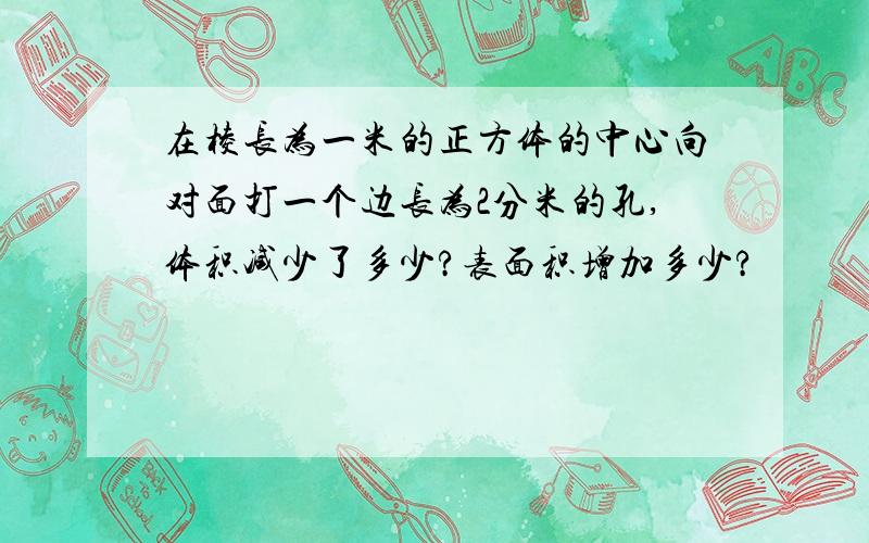 在棱长为一米的正方体的中心向对面打一个边长为2分米的孔,体积减少了多少?表面积增加多少?