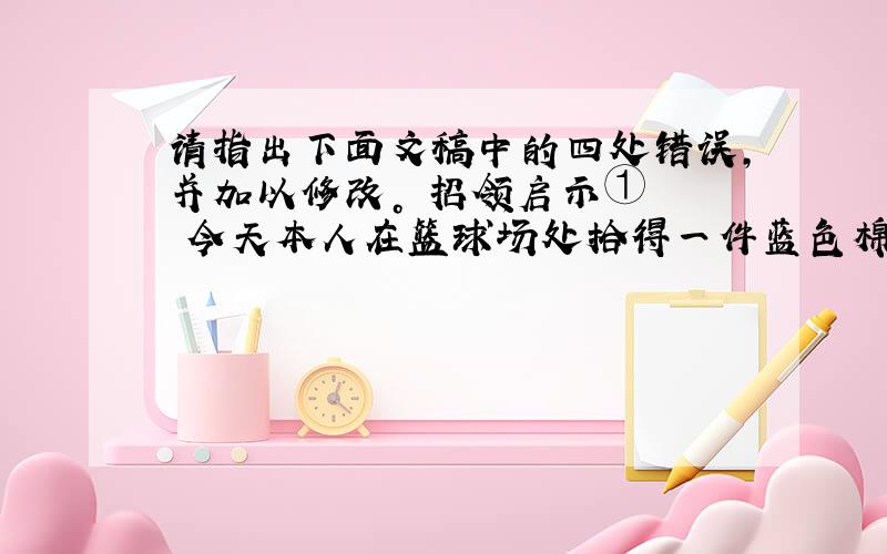 请指出下面文稿中的四处错误，并加以修改。 招领启示① 　　今天本人在篮球场处拾得一件蓝色棉夹克②，内有钱夹③，装有现金一