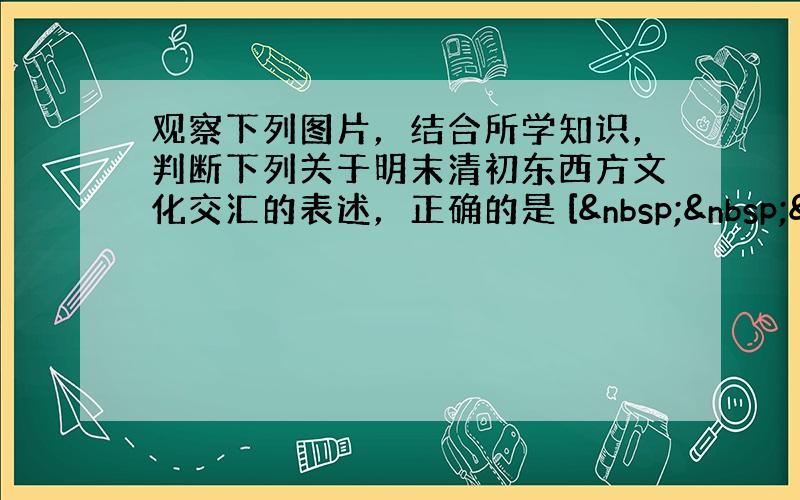 观察下列图片，结合所学知识，判断下列关于明末清初东西方文化交汇的表述，正确的是 [   &