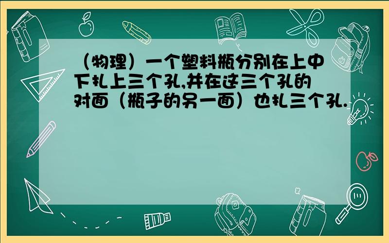 （物理）一个塑料瓶分别在上中下扎上三个孔,并在这三个孔的对面（瓶子的另一面）也扎三个孔.