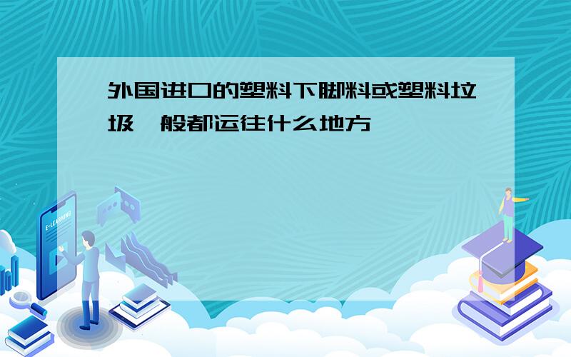 外国进口的塑料下脚料或塑料垃圾一般都运往什么地方