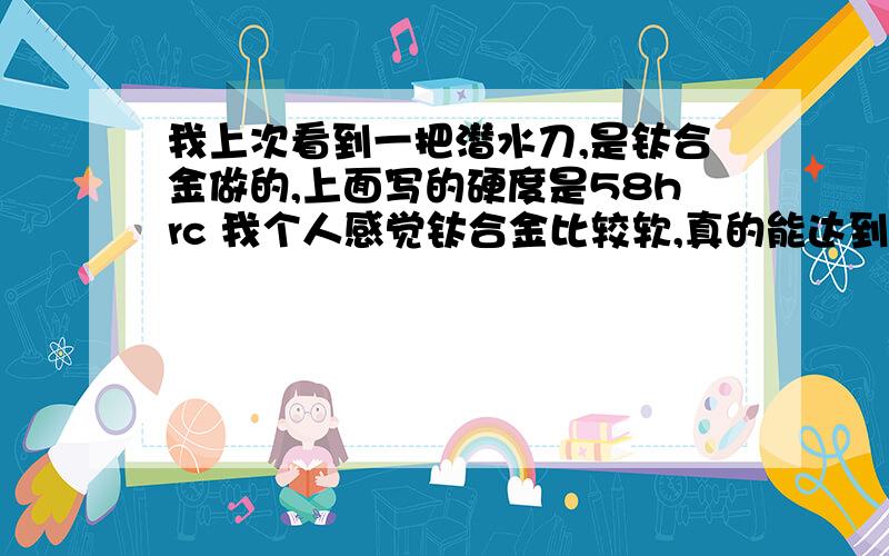 我上次看到一把潜水刀,是钛合金做的,上面写的硬度是58hrc 我个人感觉钛合金比较软,真的能达到58吗?