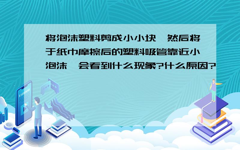 将泡沫塑料剪成小小块,然后将于纸巾摩擦后的塑料吸管靠近小泡沫,会看到什么现象?什么原因?