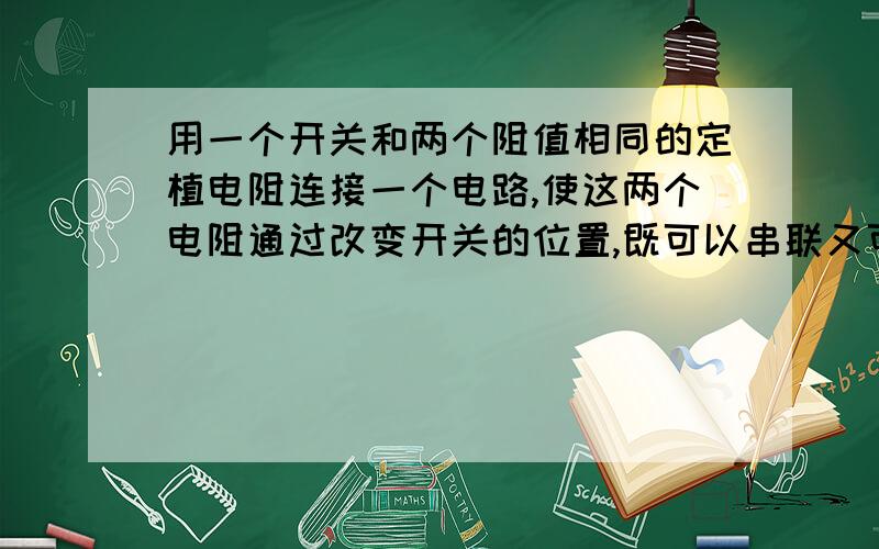 用一个开关和两个阻值相同的定植电阻连接一个电路,使这两个电阻通过改变开关的位置,既可以串联又可以并联,也可以只让一个电阻