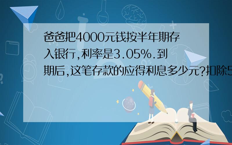 爸爸把4000元钱按半年期存入银行,利率是3.05%.到期后,这笔存款的应得利息多少元?扣除5%的利息税后,一共可以取回