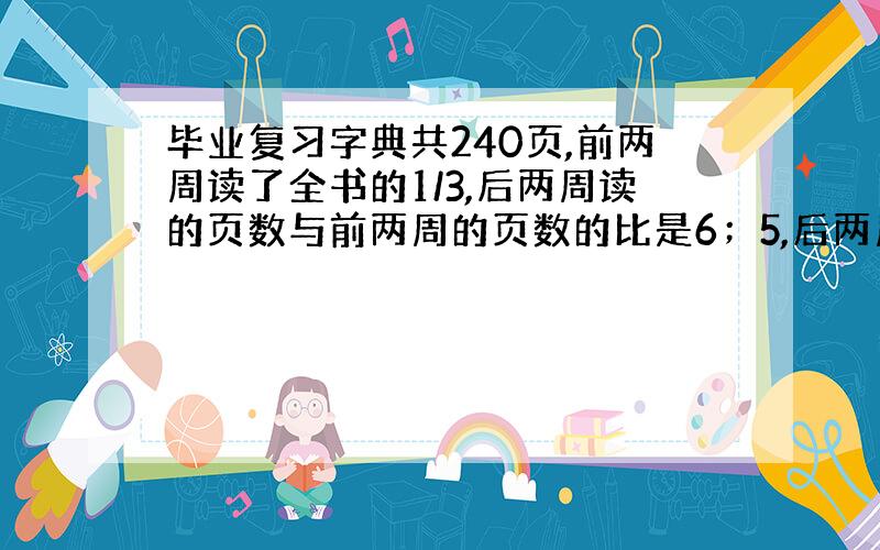 毕业复习字典共240页,前两周读了全书的1/3,后两周读的页数与前两周的页数的比是6；5,后两周读了多少页?