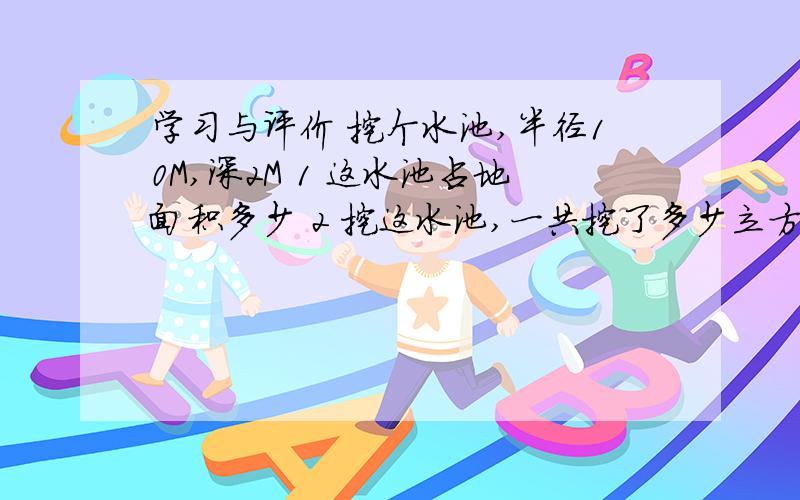 学习与评价 挖个水池,半径10M,深2M 1 这水池占地面积多少 2 挖这水池,一共挖了多少立方土