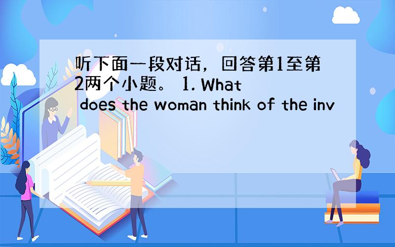 听下面一段对话，回答第1至第2两个小题。 1. What does the woman think of the inv