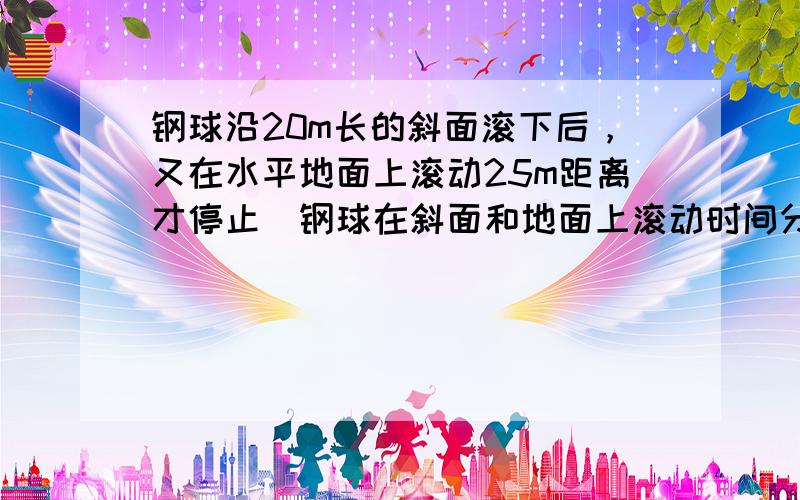 钢球沿20m长的斜面滚下后，又在水平地面上滚动25m距离才停止．钢球在斜面和地面上滚动时间分别是5s和10s，则钢球在斜