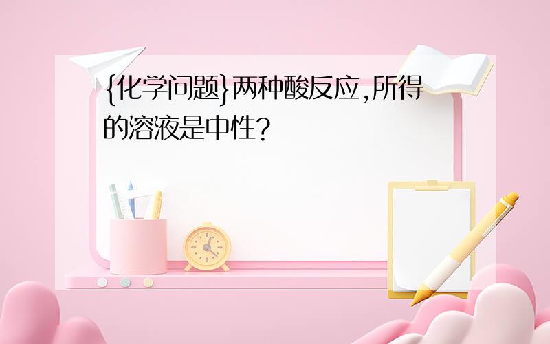 {化学问题}两种酸反应,所得的溶液是中性?