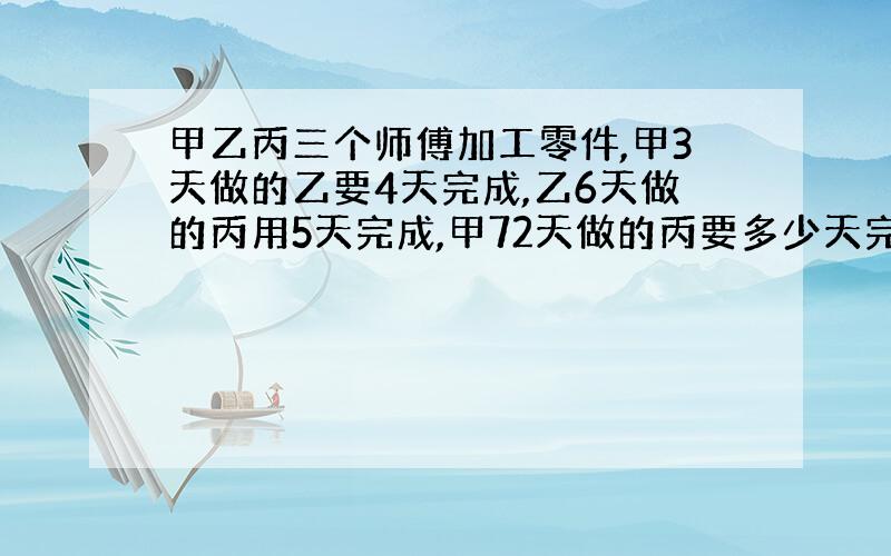 甲乙丙三个师傅加工零件,甲3天做的乙要4天完成,乙6天做的丙用5天完成,甲72天做的丙要多少天完成?