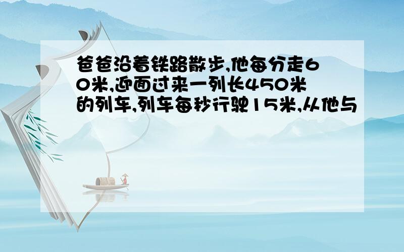 爸爸沿着铁路散步,他每分走60米,迎面过来一列长450米的列车,列车每秒行驶15米,从他与